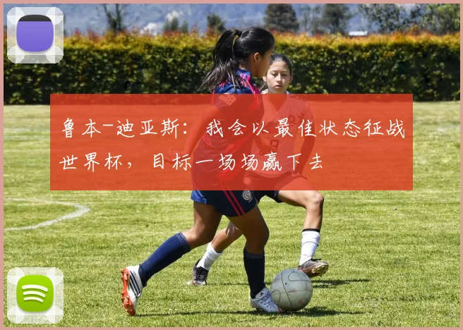 鲁本-迪亚斯：我会以最佳状态征战世界杯，目标一场场赢下去