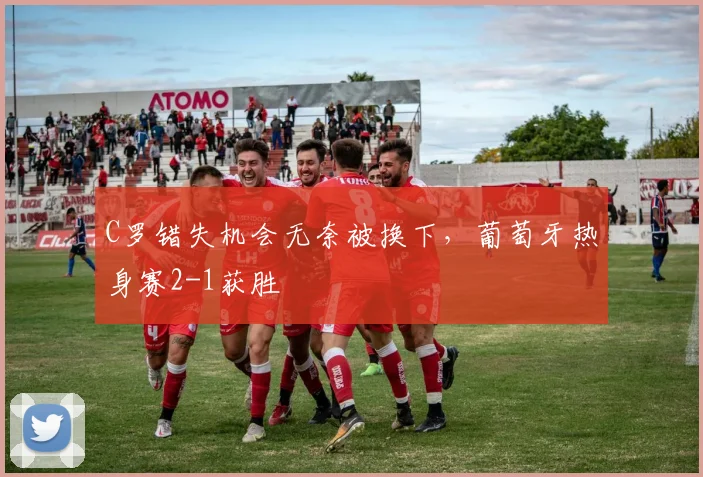 C罗错失机会无奈被换下，葡萄牙热身赛2-1获胜